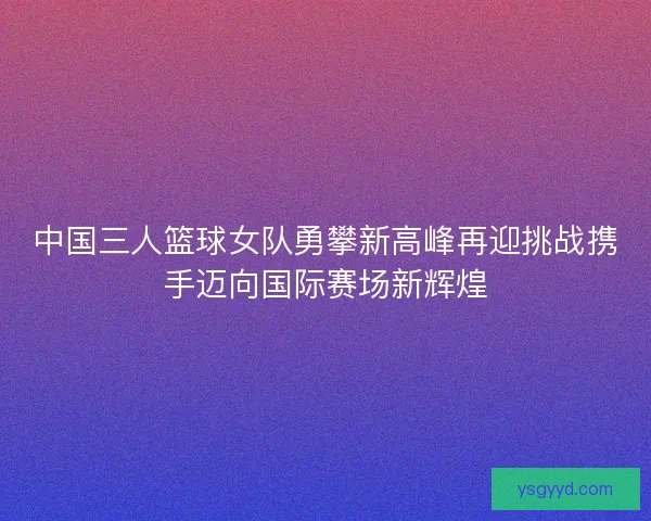 中国三人篮球女队勇攀新高峰再迎挑战携手迈向国际赛场新辉煌