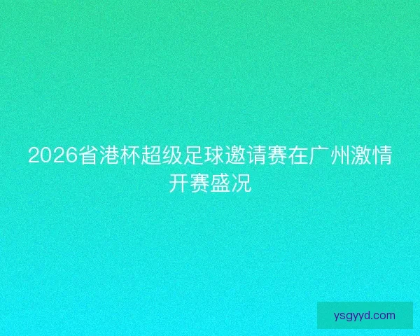 2026省港杯超级足球邀请赛在广州激情开赛盛况